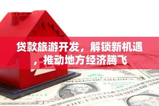 德昌贷款旅游开发，解锁新机遇，推动地方经济腾飞